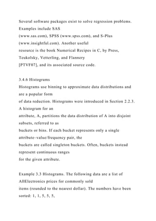 Several software packages exist to solve regression problems.
Examples include SAS
(www.sas.com), SPSS (www.spss.com), and S-Plus
(www.insightful.com). Another useful
resource is the book Numerical Recipes in C, by Press,
Teukolsky, Vetterling, and Flannery
[PTVF07], and its associated source code.
3.4.6 Histograms
Histograms use binning to approximate data distributions and
are a popular form
of data reduction. Histograms were introduced in Section 2.2.3.
A histogram for an
attribute, A, partitions the data distribution of A into disjoint
subsets, referred to as
buckets or bins. If each bucket represents only a single
attribute–value/frequency pair, the
buckets are called singleton buckets. Often, buckets instead
represent continuous ranges
for the given attribute.
Example 3.3 Histograms. The following data are a list of
AllElectronics prices for commonly sold
items (rounded to the nearest dollar). The numbers have been
sorted: 1, 1, 5, 5, 5,
 