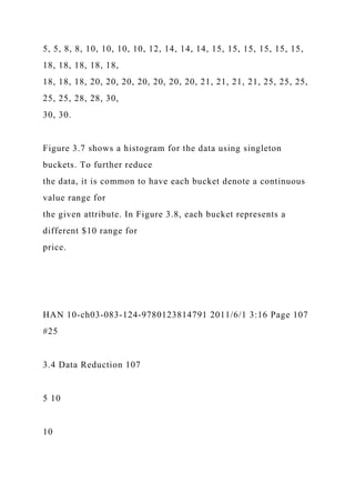 5, 5, 8, 8, 10, 10, 10, 10, 12, 14, 14, 14, 15, 15, 15, 15, 15, 15,
18, 18, 18, 18, 18,
18, 18, 18, 20, 20, 20, 20, 20, 20, 20, 21, 21, 21, 21, 25, 25, 25,
25, 25, 28, 28, 30,
30, 30.
Figure 3.7 shows a histogram for the data using singleton
buckets. To further reduce
the data, it is common to have each bucket denote a continuous
value range for
the given attribute. In Figure 3.8, each bucket represents a
different $10 range for
price.
HAN 10-ch03-083-124-9780123814791 2011/6/1 3:16 Page 107
#25
3.4 Data Reduction 107
5 10
10
 