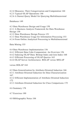4.2.4 Measures: Their Categorization and Computation 144
4.2.5 Typical OLAP Operations 146
4.2.6 A Starnet Query Model for Querying Multidimensional
Databases 149
4.3 Data Warehouse Design and Usage 150
4.3.1 A Business Analysis Framework for Data Warehouse
Design 150
4.3.2 Data Warehouse Design Process 151
4.3.3 Data Warehouse Usage for Information Processing 153
4.3.4 From Online Analytical Processing to Multidimensional
Data Mining 155
4.4 Data Warehouse Implementation 156
4.4.1 Efficient Data Cube Computation: An Overview 156
4.4.2 Indexing OLAP Data: Bitmap Index and Join Index 160
4.4.3 Efficient Processing of OLAP Queries 163
4.4.4 OLAP Server Architectures: ROLAP versus MOLAP
versus HOLAP 164
4.5 Data Generalization by Attribute-Oriented Induction 166
4.5.1 Attribute-Oriented Induction for Data Characterization
167
4.5.2 Efficient Implementation of Attribute-Oriented Induction
172
4.5.3 Attribute-Oriented Induction for Class Comparisons 175
4.6 Summary 178
4.7 Exercises 180
4.8 Bibliographic Notes 184
 