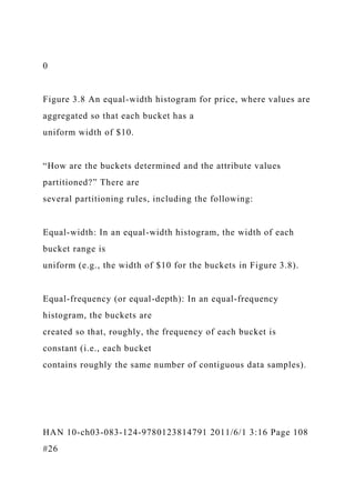 0
Figure 3.8 An equal-width histogram for price, where values are
aggregated so that each bucket has a
uniform width of $10.
“How are the buckets determined and the attribute values
partitioned?” There are
several partitioning rules, including the following:
Equal-width: In an equal-width histogram, the width of each
bucket range is
uniform (e.g., the width of $10 for the buckets in Figure 3.8).
Equal-frequency (or equal-depth): In an equal-frequency
histogram, the buckets are
created so that, roughly, the frequency of each bucket is
constant (i.e., each bucket
contains roughly the same number of contiguous data samples).
HAN 10-ch03-083-124-9780123814791 2011/6/1 3:16 Page 108
#26
 