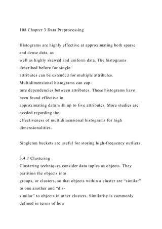 108 Chapter 3 Data Preprocessing
Histograms are highly effective at approximating both sparse
and dense data, as
well as highly skewed and uniform data. The histograms
described before for single
attributes can be extended for multiple attributes.
Multidimensional histograms can cap-
ture dependencies between attributes. These histograms have
been found effective in
approximating data with up to five attributes. More studies are
needed regarding the
effectiveness of multidimensional histograms for high
dimensionalities.
Singleton buckets are useful for storing high-frequency outliers.
3.4.7 Clustering
Clustering techniques consider data tuples as objects. They
partition the objects into
groups, or clusters, so that objects within a cluster are “similar”
to one another and “dis-
similar” to objects in other clusters. Similarity is commonly
defined in terms of how
 