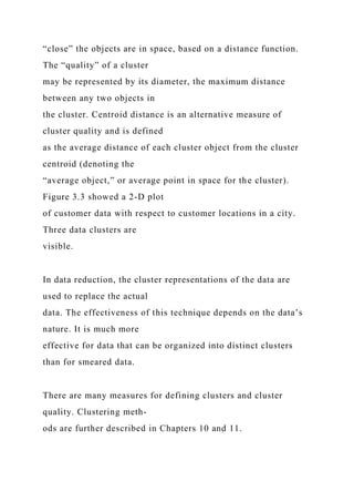 “close” the objects are in space, based on a distance function.
The “quality” of a cluster
may be represented by its diameter, the maximum distance
between any two objects in
the cluster. Centroid distance is an alternative measure of
cluster quality and is defined
as the average distance of each cluster object from the cluster
centroid (denoting the
“average object,” or average point in space for the cluster).
Figure 3.3 showed a 2-D plot
of customer data with respect to customer locations in a city.
Three data clusters are
visible.
In data reduction, the cluster representations of the data are
used to replace the actual
data. The effectiveness of this technique depends on the data’s
nature. It is much more
effective for data that can be organized into distinct clusters
than for smeared data.
There are many measures for defining clusters and cluster
quality. Clustering meth-
ods are further described in Chapters 10 and 11.
 