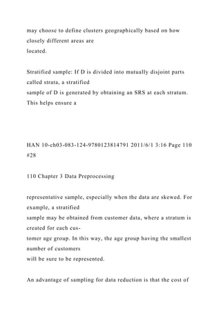 may choose to define clusters geographically based on how
closely different areas are
located.
Stratified sample: If D is divided into mutually disjoint parts
called strata, a stratified
sample of D is generated by obtaining an SRS at each stratum.
This helps ensure a
HAN 10-ch03-083-124-9780123814791 2011/6/1 3:16 Page 110
#28
110 Chapter 3 Data Preprocessing
representative sample, especially when the data are skewed. For
example, a stratified
sample may be obtained from customer data, where a stratum is
created for each cus-
tomer age group. In this way, the age group having the smallest
number of customers
will be sure to be represented.
An advantage of sampling for data reduction is that the cost of
 