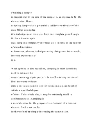 obtaining a sample
is proportional to the size of the sample, s, as opposed to N , the
data set size. Hence,
sampling complexity is potentially sublinear to the size of the
data. Other data reduc-
tion techniques can require at least one complete pass through
D. For a fixed sample
size, sampling complexity increases only linearly as the number
of data dimensions,
n, increases, whereas techniques using histograms, for example,
increase exponentially
in n.
When applied to data reduction, sampling is most commonly
used to estimate the
answer to an aggregate query. It is possible (using the central
limit theorem) to deter-
mine a sufficient sample size for estimating a given function
within a specified degree
of error. This sample size, s, may be extremely small in
comparison to N . Sampling is
a natural choice for the progressive refinement of a reduced
data set. Such a set can be
further refined by simply increasing the sample size.
 