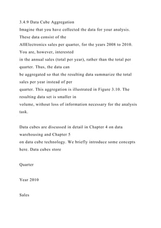 3.4.9 Data Cube Aggregation
Imagine that you have collected the data for your analysis.
These data consist of the
AllElectronics sales per quarter, for the years 2008 to 2010.
You are, however, interested
in the annual sales (total per year), rather than the total per
quarter. Thus, the data can
be aggregated so that the resulting data summarize the total
sales per year instead of per
quarter. This aggregation is illustrated in Figure 3.10. The
resulting data set is smaller in
volume, without loss of information necessary for the analysis
task.
Data cubes are discussed in detail in Chapter 4 on data
warehousing and Chapter 5
on data cube technology. We briefly introduce some concepts
here. Data cubes store
Quarter
Year 2010
Sales
 