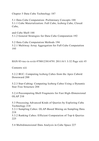 Chapter 5 Data Cube Technology 187
5.1 Data Cube Computation: Preliminary Concepts 188
5.1.1 Cube Materialization: Full Cube, Iceberg Cube, Closed
Cube,
and Cube Shell 188
5.1.2 General Strategies for Data Cube Computation 192
5.2 Data Cube Computation Methods 194
5.2.1 Multiway Array Aggregation for Full Cube Computation
195
HAN 03-toc-ix-xviii-9780123814791 2011/6/1 3:32 Page xiii #5
Contents xiii
5.2.2 BUC: Computing Iceberg Cubes from the Apex Cuboid
Downward 200
5.2.3 Star-Cubing: Computing Iceberg Cubes Using a Dynamic
Star-Tree Structure 204
5.2.4 Precomputing Shell Fragments for Fast High-Dimensional
OLAP 210
5.3 Processing Advanced Kinds of Queries by Exploring Cube
Technology 218
5.3.1 Sampling Cubes: OLAP-Based Mining on Sampling Data
218
5.3.2 Ranking Cubes: Efficient Computation of Top-k Queries
225
5.4 Multidimensional Data Analysis in Cube Space 227
 