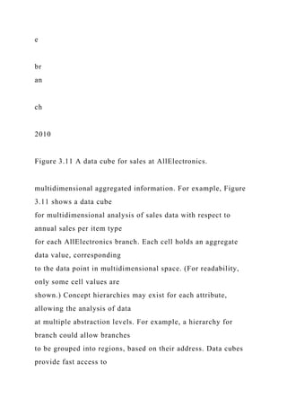 e
br
an
ch
2010
Figure 3.11 A data cube for sales at AllElectronics.
multidimensional aggregated information. For example, Figure
3.11 shows a data cube
for multidimensional analysis of sales data with respect to
annual sales per item type
for each AllElectronics branch. Each cell holds an aggregate
data value, corresponding
to the data point in multidimensional space. (For readability,
only some cell values are
shown.) Concept hierarchies may exist for each attribute,
allowing the analysis of data
at multiple abstraction levels. For example, a hierarchy for
branch could allow branches
to be grouped into regions, based on their address. Data cubes
provide fast access to
 
