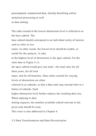 precomputed, summarized data, thereby benefiting online
analytical processing as well
as data mining.
The cube created at the lowest abstraction level is referred to as
the base cuboid. The
base cuboid should correspond to an individual entity of interest
such as sales or cus-
tomer. In other words, the lowest level should be usable, or
useful for the analysis. A cube
at the highest level of abstraction is the apex cuboid. For the
sales data in Figure 3.11,
the apex cuboid would give one total—the total sales for all
three years, for all item
types, and for all branches. Data cubes created for varying
levels of abstraction are often
referred to as cuboids, so that a data cube may instead refer to a
lattice of cuboids. Each
higher abstraction level further reduces the resulting data size.
When replying to data
mining requests, the smallest available cuboid relevant to the
given task should be used.
This issue is also addressed in Chapter 4.
3.5 Data Transformation and Data Discretization
 