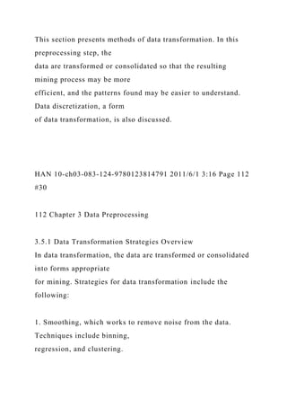 This section presents methods of data transformation. In this
preprocessing step, the
data are transformed or consolidated so that the resulting
mining process may be more
efficient, and the patterns found may be easier to understand.
Data discretization, a form
of data transformation, is also discussed.
HAN 10-ch03-083-124-9780123814791 2011/6/1 3:16 Page 112
#30
112 Chapter 3 Data Preprocessing
3.5.1 Data Transformation Strategies Overview
In data transformation, the data are transformed or consolidated
into forms appropriate
for mining. Strategies for data transformation include the
following:
1. Smoothing, which works to remove noise from the data.
Techniques include binning,
regression, and clustering.
 