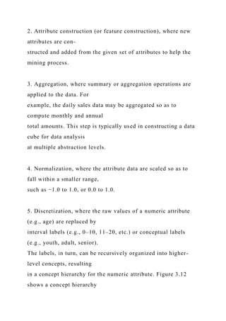 2. Attribute construction (or feature construction), where new
attributes are con-
structed and added from the given set of attributes to help the
mining process.
3. Aggregation, where summary or aggregation operations are
applied to the data. For
example, the daily sales data may be aggregated so as to
compute monthly and annual
total amounts. This step is typically used in constructing a data
cube for data analysis
at multiple abstraction levels.
4. Normalization, where the attribute data are scaled so as to
fall within a smaller range,
such as −1.0 to 1.0, or 0.0 to 1.0.
5. Discretization, where the raw values of a numeric attribute
(e.g., age) are replaced by
interval labels (e.g., 0–10, 11–20, etc.) or conceptual labels
(e.g., youth, adult, senior).
The labels, in turn, can be recursively organized into higher-
level concepts, resulting
in a concept hierarchy for the numeric attribute. Figure 3.12
shows a concept hierarchy
 