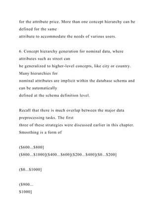 for the attribute price. More than one concept hierarchy can be
defined for the same
attribute to accommodate the needs of various users.
6. Concept hierarchy generation for nominal data, where
attributes such as street can
be generalized to higher-level concepts, like city or country.
Many hierarchies for
nominal attributes are implicit within the database schema and
can be automatically
defined at the schema definition level.
Recall that there is much overlap between the major data
preprocessing tasks. The first
three of these strategies were discussed earlier in this chapter.
Smoothing is a form of
($600...$800]
($800...$1000]($400...$600]($200...$400]($0...$200]
($0...$1000]
($900...
$1000]
 