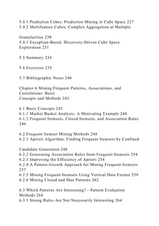 5.4.1 Prediction Cubes: Prediction Mining in Cube Space 227
5.4.2 Multifeature Cubes: Complex Aggregation at Multiple
Granularities 230
5.4.3 Exception-Based, Discovery-Driven Cube Space
Exploration 231
5.5 Summary 234
5.6 Exercises 235
5.7 Bibliographic Notes 240
Chapter 6 Mining Frequent Patterns, Associations, and
Correlations: Basic
Concepts and Methods 243
6.1 Basic Concepts 243
6.1.1 Market Basket Analysis: A Motivating Example 244
6.1.2 Frequent Itemsets, Closed Itemsets, and Association Rules
246
6.2 Frequent Itemset Mining Methods 248
6.2.1 Apriori Algorithm: Finding Frequent Itemsets by Confined
Candidate Generation 248
6.2.2 Generating Association Rules from Frequent Itemsets 254
6.2.3 Improving the Efficiency of Apriori 254
6.2.4 A Pattern-Growth Approach for Mining Frequent Itemsets
257
6.2.5 Mining Frequent Itemsets Using Vertical Data Format 259
6.2.6 Mining Closed and Max Patterns 262
6.3 Which Patterns Are Interesting?—Pattern Evaluation
Methods 264
6.3.1 Strong Rules Are Not Necessarily Interesting 264
 