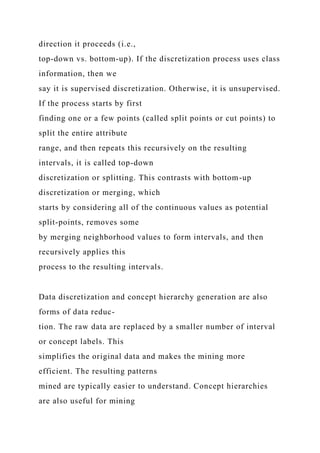 direction it proceeds (i.e.,
top-down vs. bottom-up). If the discretization process uses class
information, then we
say it is supervised discretization. Otherwise, it is unsupervised.
If the process starts by first
finding one or a few points (called split points or cut points) to
split the entire attribute
range, and then repeats this recursively on the resulting
intervals, it is called top-down
discretization or splitting. This contrasts with bottom-up
discretization or merging, which
starts by considering all of the continuous values as potential
split-points, removes some
by merging neighborhood values to form intervals, and then
recursively applies this
process to the resulting intervals.
Data discretization and concept hierarchy generation are also
forms of data reduc-
tion. The raw data are replaced by a smaller number of interval
or concept labels. This
simplifies the original data and makes the mining more
efficient. The resulting patterns
mined are typically easier to understand. Concept hierarchies
are also useful for mining
 