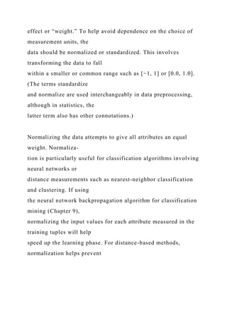 effect or “weight.” To help avoid dependence on the choice of
measurement units, the
data should be normalized or standardized. This involves
transforming the data to fall
within a smaller or common range such as [−1, 1] or [0.0, 1.0].
(The terms standardize
and normalize are used interchangeably in data preprocessing,
although in statistics, the
latter term also has other connotations.)
Normalizing the data attempts to give all attributes an equal
weight. Normaliza-
tion is particularly useful for classification algorithms involving
neural networks or
distance measurements such as nearest-neighbor classification
and clustering. If using
the neural network backpropagation algorithm for classification
mining (Chapter 9),
normalizing the input values for each attribute measured in the
training tuples will help
speed up the learning phase. For distance-based methods,
normalization helps prevent
 