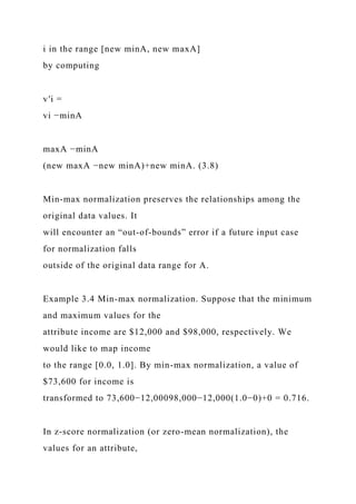 i in the range [new minA, new maxA]
by computing
v′i =
vi −minA
maxA −minA
(new maxA −new minA)+new minA. (3.8)
Min-max normalization preserves the relationships among the
original data values. It
will encounter an “out-of-bounds” error if a future input case
for normalization falls
outside of the original data range for A.
Example 3.4 Min-max normalization. Suppose that the minimum
and maximum values for the
attribute income are $12,000 and $98,000, respectively. We
would like to map income
to the range [0.0, 1.0]. By min-max normalization, a value of
$73,600 for income is
transformed to 73,600−12,00098,000−12,000(1.0−0)+0 = 0.716.
In z-score normalization (or zero-mean normalization), the
values for an attribute,
 