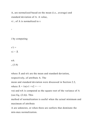 A, are normalized based on the mean (i.e., average) and
standard deviation of A. A value,
vi , of A is normalized to v
′
i by computing
v′i =
vi − Ā
σA
, (3.9)
where Ā and σA are the mean and standard deviation,
respectively, of attribute A. The
mean and standard deviation were discussed in Section 2.2,
where Ā = 1n(v1 +v2 +···+
vn) and σA is computed as the square root of the variance of A
(see Eq. (2.6)). This
method of normalization is useful when the actual minimum and
maximum of attribute
A are unknown, or when there are outliers that dominate the
min-max normalization.
 