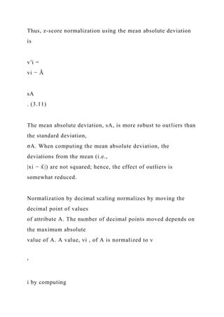 Thus, z-score normalization using the mean absolute deviation
is
v′i =
vi − Ā
sA
. (3.11)
The mean absolute deviation, sA, is more robust to outliers than
the standard deviation,
σA. When computing the mean absolute deviation, the
deviations from the mean (i.e.,
|xi − x̄ |) are not squared; hence, the effect of outliers is
somewhat reduced.
Normalization by decimal scaling normalizes by moving the
decimal point of values
of attribute A. The number of decimal points moved depends on
the maximum absolute
value of A. A value, vi , of A is normalized to v
′
i by computing
 