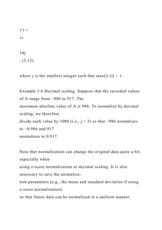 v′i =
vi
10j
, (3.12)
where j is the smallest integer such that max(|v′i|) < 1.
Example 3.6 Decimal scaling. Suppose that the recorded values
of A range from −986 to 917. The
maximum absolute value of A is 986. To normalize by decimal
scaling, we therefore
divide each value by 1000 (i.e., j = 3) so that −986 normalizes
to −0.986 and 917
normalizes to 0.917.
Note that normalization can change the original data quite a bit,
especially when
using z-score normalization or decimal scaling. It is also
necessary to save the normaliza-
tion parameters (e.g., the mean and standard deviation if using
z-score normalization)
so that future data can be normalized in a uniform manner.
 