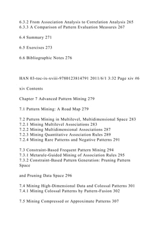 6.3.2 From Association Analysis to Correlation Analysis 265
6.3.3 A Comparison of Pattern Evaluation Measures 267
6.4 Summary 271
6.5 Exercises 273
6.6 Bibliographic Notes 276
HAN 03-toc-ix-xviii-9780123814791 2011/6/1 3:32 Page xiv #6
xiv Contents
Chapter 7 Advanced Pattern Mining 279
7.1 Pattern Mining: A Road Map 279
7.2 Pattern Mining in Multilevel, Multidimensional Space 283
7.2.1 Mining Multilevel Associations 283
7.2.2 Mining Multidimensional Associations 287
7.2.3 Mining Quantitative Association Rules 289
7.2.4 Mining Rare Patterns and Negative Patterns 291
7.3 Constraint-Based Frequent Pattern Mining 294
7.3.1 Metarule-Guided Mining of Association Rules 295
7.3.2 Constraint-Based Pattern Generation: Pruning Pattern
Space
and Pruning Data Space 296
7.4 Mining High-Dimensional Data and Colossal Patterns 301
7.4.1 Mining Colossal Patterns by Pattern-Fusion 302
7.5 Mining Compressed or Approximate Patterns 307
 