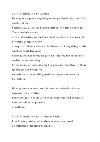 3.5.3 Discretization by Binning
Binning is a top-down splitting technique based on a specified
number of bins.
Section 3.2.2 discussed binning methods for data smoothing.
These methods are also
used as discretization methods for data reduction and concept
hierarchy generation. For
example, attribute values can be discretized by applying equal-
width or equal-frequency
binning, and then replacing each bin value by the bin mean or
median, as in smoothing
by bin means or smoothing by bin medians, respectively. These
techniques can be applied
recursively to the resulting partitions to generate concept
hierarchies.
Binning does not use class information and is therefore an
unsupervised discretiza-
tion technique. It is sensitive to the user-specified number of
bins, as well as the presence
of outliers.
3.5.4 Discretization by Histogram Analysis
Like binning, histogram analysis is an unsupervised
discretization technique because it
 