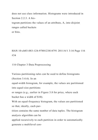 does not use class information. Histograms were introduced in
Section 2.2.3. A his-
togram partitions the values of an attribute, A, into disjoint
ranges called buckets
or bins.
HAN 10-ch03-083-124-9780123814791 2011/6/1 3:16 Page 116
#34
116 Chapter 3 Data Preprocessing
Various partitioning rules can be used to define histograms
(Section 3.4.6). In an
equal-width histogram, for example, the values are partitioned
into equal-size partitions
or ranges (e.g., earlier in Figure 3.8 for price, where each
bucket has a width of $10).
With an equal-frequency histogram, the values are partitioned
so that, ideally, each par-
tition contains the same number of data tuples. The histogram
analysis algorithm can be
applied recursively to each partition in order to automatically
generate a multilevel con-
 