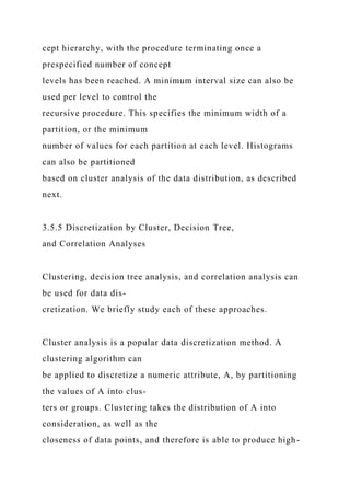 cept hierarchy, with the procedure terminating once a
prespecified number of concept
levels has been reached. A minimum interval size can also be
used per level to control the
recursive procedure. This specifies the minimum width of a
partition, or the minimum
number of values for each partition at each level. Histograms
can also be partitioned
based on cluster analysis of the data distribution, as described
next.
3.5.5 Discretization by Cluster, Decision Tree,
and Correlation Analyses
Clustering, decision tree analysis, and correlation analysis can
be used for data dis-
cretization. We briefly study each of these approaches.
Cluster analysis is a popular data discretization method. A
clustering algorithm can
be applied to discretize a numeric attribute, A, by partitioning
the values of A into clus-
ters or groups. Clustering takes the distribution of A into
consideration, as well as the
closeness of data points, and therefore is able to produce high-
 