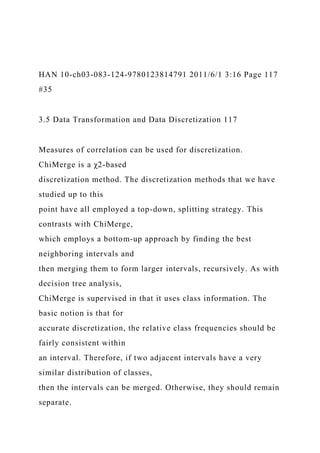 HAN 10-ch03-083-124-9780123814791 2011/6/1 3:16 Page 117
#35
3.5 Data Transformation and Data Discretization 117
Measures of correlation can be used for discretization.
ChiMerge is a χ2-based
discretization method. The discretization methods that we have
studied up to this
point have all employed a top-down, splitting strategy. This
contrasts with ChiMerge,
which employs a bottom-up approach by finding the best
neighboring intervals and
then merging them to form larger intervals, recursively. As with
decision tree analysis,
ChiMerge is supervised in that it uses class information. The
basic notion is that for
accurate discretization, the relative class frequencies should be
fairly consistent within
an interval. Therefore, if two adjacent intervals have a very
similar distribution of classes,
then the intervals can be merged. Otherwise, they should remain
separate.
 
