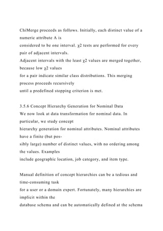 ChiMerge proceeds as follows. Initially, each distinct value of a
numeric attribute A is
considered to be one interval. χ2 tests are performed for every
pair of adjacent intervals.
Adjacent intervals with the least χ2 values are merged together,
because low χ2 values
for a pair indicate similar class distributions. This merging
process proceeds recursively
until a predefined stopping criterion is met.
3.5.6 Concept Hierarchy Generation for Nominal Data
We now look at data transformation for nominal data. In
particular, we study concept
hierarchy generation for nominal attributes. Nominal attributes
have a finite (but pos-
sibly large) number of distinct values, with no ordering among
the values. Examples
include geographic location, job category, and item type.
Manual definition of concept hierarchies can be a tedious and
time-consuming task
for a user or a domain expert. Fortunately, many hierarchies are
implicit within the
database schema and can be automatically defined at the schema
 