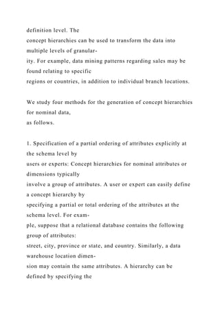 definition level. The
concept hierarchies can be used to transform the data into
multiple levels of granular-
ity. For example, data mining patterns regarding sales may be
found relating to specific
regions or countries, in addition to individual branch locations.
We study four methods for the generation of concept hierarchies
for nominal data,
as follows.
1. Specification of a partial ordering of attributes explicitly at
the schema level by
users or experts: Concept hierarchies for nominal attributes or
dimensions typically
involve a group of attributes. A user or expert can easily define
a concept hierarchy by
specifying a partial or total ordering of the attributes at the
schema level. For exam-
ple, suppose that a relational database contains the following
group of attributes:
street, city, province or state, and country. Similarly, a data
warehouse location dimen-
sion may contain the same attributes. A hierarchy can be
defined by specifying the
 