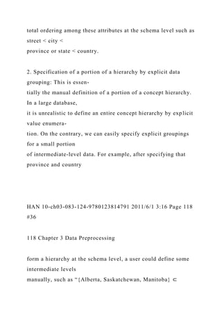 total ordering among these attributes at the schema level such as
street < city <
province or state < country.
2. Specification of a portion of a hierarchy by explicit data
grouping: This is essen-
tially the manual definition of a portion of a concept hierarchy.
In a large database,
it is unrealistic to define an entire concept hierarchy by explicit
value enumera-
tion. On the contrary, we can easily specify explicit groupings
for a small portion
of intermediate-level data. For example, after specifying that
province and country
HAN 10-ch03-083-124-9780123814791 2011/6/1 3:16 Page 118
#36
118 Chapter 3 Data Preprocessing
form a hierarchy at the schema level, a user could define some
intermediate levels
manually, such as “{Alberta, Saskatchewan, Manitoba} ⊂
 