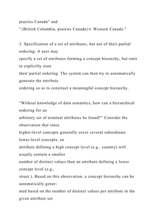 prairies Canada” and
“{British Columbia, prairies Canada}⊂ Western Canada.”
3. Specification of a set of attributes, but not of their partial
ordering: A user may
specify a set of attributes forming a concept hierarchy, but omit
to explicitly state
their partial ordering. The system can then try to automatically
generate the attribute
ordering so as to construct a meaningful concept hierarchy.
“Without knowledge of data semantics, how can a hierarchical
ordering for an
arbitrary set of nominal attributes be found?” Consider the
observation that since
higher-level concepts generally cover several subordinate
lower-level concepts, an
attribute defining a high concept level (e.g., country) will
usually contain a smaller
number of distinct values than an attribute defining a lower
concept level (e.g.,
street ). Based on this observation, a concept hierarchy can be
automatically gener-
ated based on the number of distinct values per attribute in the
given attribute set.
 