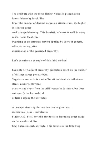 The attribute with the most distinct values is placed at the
lowest hierarchy level. The
lower the number of distinct values an attribute has, the higher
it is in the gener-
ated concept hierarchy. This heuristic rule works well in many
cases. Some local-level
swapping or adjustments may be applied by users or experts,
when necessary, after
examination of the generated hierarchy.
Let’s examine an example of this third method.
Example 3.7 Concept hierarchy generation based on the number
of distinct values per attribute.
Suppose a user selects a set of location-oriented attributes—
street, country, province
or state, and city—from the AllElectronics database, but does
not specify the hierarchical
ordering among the attributes.
A concept hierarchy for location can be generated
automatically, as illustrated in
Figure 3.13. First, sort the attributes in ascending order based
on the number of dis-
tinct values in each attribute. This results in the following
 