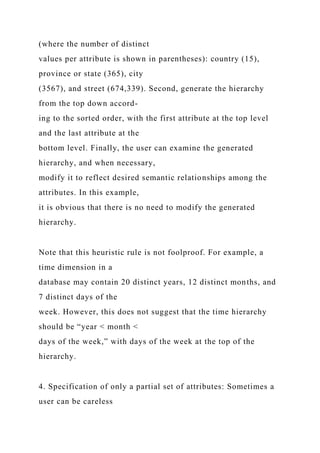 (where the number of distinct
values per attribute is shown in parentheses): country (15),
province or state (365), city
(3567), and street (674,339). Second, generate the hierarchy
from the top down accord-
ing to the sorted order, with the first attribute at the top level
and the last attribute at the
bottom level. Finally, the user can examine the generated
hierarchy, and when necessary,
modify it to reflect desired semantic relationships among the
attributes. In this example,
it is obvious that there is no need to modify the generated
hierarchy.
Note that this heuristic rule is not foolproof. For example, a
time dimension in a
database may contain 20 distinct years, 12 distinct months, and
7 distinct days of the
week. However, this does not suggest that the time hierarchy
should be “year < month <
days of the week,” with days of the week at the top of the
hierarchy.
4. Specification of only a partial set of attributes: Sometimes a
user can be careless
 