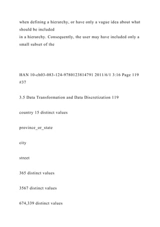when defining a hierarchy, or have only a vague idea about what
should be included
in a hierarchy. Consequently, the user may have included only a
small subset of the
HAN 10-ch03-083-124-9780123814791 2011/6/1 3:16 Page 119
#37
3.5 Data Transformation and Data Discretization 119
country 15 distinct values
province_or_state
city
street
365 distinct values
3567 distinct values
674,339 distinct values
 