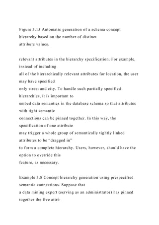 Figure 3.13 Automatic generation of a schema concept
hierarchy based on the number of distinct
attribute values.
relevant attributes in the hierarchy specification. For example,
instead of including
all of the hierarchically relevant attributes for location, the user
may have specified
only street and city. To handle such partially specified
hierarchies, it is important to
embed data semantics in the database schema so that attributes
with tight semantic
connections can be pinned together. In this way, the
specification of one attribute
may trigger a whole group of semantically tightly linked
attributes to be “dragged in”
to form a complete hierarchy. Users, however, should have the
option to override this
feature, as necessary.
Example 3.8 Concept hierarchy generation using prespecified
semantic connections. Suppose that
a data mining expert (serving as an administrator) has pinned
together the five attri-
 