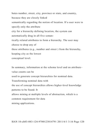 butes number, street, city, province or state, and country,
because they are closely linked
semantically regarding the notion of location. If a user were to
specify only the attribute
city for a hierarchy defining location, the system can
automatically drag in all five seman-
tically related attributes to form a hierarchy. The user may
choose to drop any of
these attributes (e.g., number and street ) from the hierarchy,
keeping city as the lowest
conceptual level.
In summary, information at the schema level and on attribute–
value counts can be
used to generate concept hierarchies for nominal data.
Transforming nominal data with
the use of concept hierarchies allows higher-level knowledge
patterns to be found. It
allows mining at multiple levels of abstraction, which is a
common requirement for data
mining applications.
HAN 10-ch03-083-124-9780123814791 2011/6/1 3:16 Page 120
 