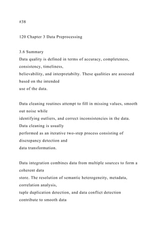 #38
120 Chapter 3 Data Preprocessing
3.6 Summary
Data quality is defined in terms of accuracy, completeness,
consistency, timeliness,
believability, and interpretabilty. These qualities are assessed
based on the intended
use of the data.
Data cleaning routines attempt to fill in missing values, smooth
out noise while
identifying outliers, and correct inconsistencies in the data.
Data cleaning is usually
performed as an iterative two-step process consisting of
discrepancy detection and
data transformation.
Data integration combines data from multiple sources to form a
coherent data
store. The resolution of semantic heterogeneity, metadata,
correlation analysis,
tuple duplication detection, and data conflict detection
contribute to smooth data
 