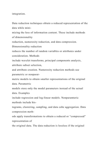 integration.
Data reduction techniques obtain a reduced representation of the
data while mini-
mizing the loss of information content. These include methods
of dimensionality
reduction, numerosity reduction, and data compression.
Dimensionality reduction
reduces the number of random variables or attributes under
consideration. Methods
include wavelet transforms, principal components analysis,
attribute subset selection,
and attribute creation. Numerosity reduction methods use
parametric or nonparat-
metric models to obtain smaller representations of the original
data. Parametric
models store only the model parameters instead of the actual
data. Examples
include regression and log-linear models. Nonparamteric
methods include his-
tograms, clustering, sampling, and data cube aggregation. Data
compression meth-
ods apply transformations to obtain a reduced or “compressed”
representation of
the original data. The data reduction is lossless if the original
 
