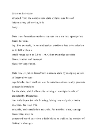data can be recon-
structed from the compressed data without any loss of
information; otherwise, it is
lossy.
Data transformation routines convert the data into appropriate
forms for min-
ing. For example, in normalization, attribute data are scaled so
as to fall within a
small range such as 0.0 to 1.0. Other examples are data
discretization and concept
hierarchy generation.
Data discretization transforms numeric data by mapping values
to interval or con-
cept labels. Such methods can be used to automatically generate
concept hierarchies
for the data, which allows for mining at multiple levels of
granularity. Discretiza-
tion techniques include binning, histogram analysis, cluster
analysis, decision tree
analysis, and correlation analysis. For nominal data, concept
hierarchies may be
generated based on schema definitions as well as the number of
distinct values per
 