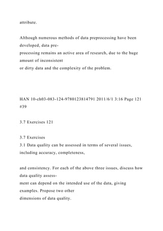 attribute.
Although numerous methods of data preprocessing have been
developed, data pre-
processing remains an active area of research, due to the huge
amount of inconsistent
or dirty data and the complexity of the problem.
HAN 10-ch03-083-124-9780123814791 2011/6/1 3:16 Page 121
#39
3.7 Exercises 121
3.7 Exercises
3.1 Data quality can be assessed in terms of several issues,
including accuracy, completeness,
and consistency. For each of the above three issues, discuss how
data quality assess-
ment can depend on the intended use of the data, giving
examples. Propose two other
dimensions of data quality.
 