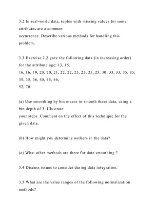 3.2 In real-world data, tuples with missing values for some
attributes are a common
occurrence. Describe various methods for handling this
problem.
3.3 Exercise 2.2 gave the following data (in increasing order)
for the attribute age: 13, 15,
16, 16, 19, 20, 20, 21, 22, 22, 25, 25, 25, 25, 30, 33, 33, 35, 35,
35, 35, 36, 40, 45, 46,
52, 70.
(a) Use smoothing by bin means to smooth these data, using a
bin depth of 3. Illustrate
your steps. Comment on the effect of this technique for the
given data.
(b) How might you determine outliers in the data?
(c) What other methods are there for data smoothing ?
3.4 Discuss issues to consider during data integration.
3.5 What are the value ranges of the following normalization
methods?
 