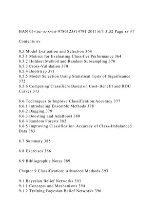 HAN 03-toc-ix-xviii-9780123814791 2011/6/1 3:32 Page xv #7
Contents xv
8.5 Model Evaluation and Selection 364
8.5.1 Metrics for Evaluating Classifier Performance 364
8.5.2 Holdout Method and Random Subsampling 370
8.5.3 Cross-Validation 370
8.5.4 Bootstrap 371
8.5.5 Model Selection Using Statistical Tests of Significance
372
8.5.6 Comparing Classifiers Based on Cost–Benefit and ROC
Curves 373
8.6 Techniques to Improve Classification Accuracy 377
8.6.1 Introducing Ensemble Methods 378
8.6.2 Bagging 379
8.6.3 Boosting and AdaBoost 380
8.6.4 Random Forests 382
8.6.5 Improving Classification Accuracy of Class-Imbalanced
Data 383
8.7 Summary 385
8.8 Exercises 386
8.9 Bibliographic Notes 389
Chapter 9 Classification: Advanced Methods 393
9.1 Bayesian Belief Networks 393
9.1.1 Concepts and Mechanisms 394
9.1.2 Training Bayesian Belief Networks 396
 