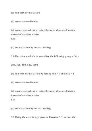 (a) min-max normalization
(b) z-score normalization
(c) z-score normalization using the mean absolute deviation
instead of standard devia-
tion
(d) normalization by decimal scaling
3.6 Use these methods to normalize the following group of data:
200, 300, 400, 600, 1000
(a) min-max normalization by setting min = 0 and max = 1
(b) z-score normalization
(c) z-score normalization using the mean absolute deviation
instead of standard devia-
tion
(d) normalization by decimal scaling
3.7 Using the data for age given in Exercise 3.3, answer the
 