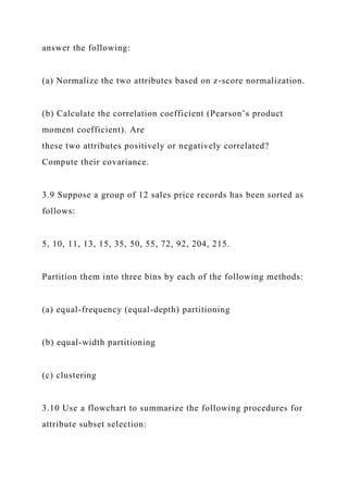 answer the following:
(a) Normalize the two attributes based on z-score normalization.
(b) Calculate the correlation coefficient (Pearson’s product
moment coefficient). Are
these two attributes positively or negatively correlated?
Compute their covariance.
3.9 Suppose a group of 12 sales price records has been sorted as
follows:
5, 10, 11, 13, 15, 35, 50, 55, 72, 92, 204, 215.
Partition them into three bins by each of the following methods:
(a) equal-frequency (equal-depth) partitioning
(b) equal-width partitioning
(c) clustering
3.10 Use a flowchart to summarize the following procedures for
attribute subset selection:
 