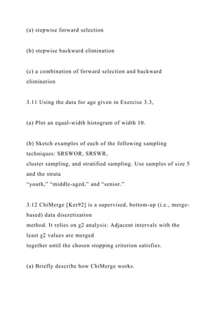 (a) stepwise forward selection
(b) stepwise backward elimination
(c) a combination of forward selection and backward
elimination
3.11 Using the data for age given in Exercise 3.3,
(a) Plot an equal-width histogram of width 10.
(b) Sketch examples of each of the following sampling
techniques: SRSWOR, SRSWR,
cluster sampling, and stratified sampling. Use samples of size 5
and the strata
“youth,” “middle-aged,” and “senior.”
3.12 ChiMerge [Ker92] is a supervised, bottom-up (i.e., merge-
based) data discretization
method. It relies on χ2 analysis: Adjacent intervals with the
least χ2 values are merged
together until the chosen stopping criterion satisfies.
(a) Briefly describe how ChiMerge works.
 