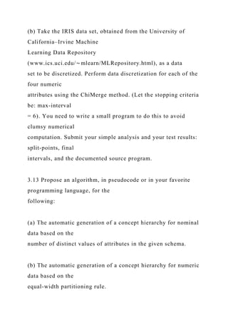 (b) Take the IRIS data set, obtained from the University of
California–Irvine Machine
Learning Data Repository
(www.ics.uci.edu/∼mlearn/MLRepository.html), as a data
set to be discretized. Perform data discretization for each of the
four numeric
attributes using the ChiMerge method. (Let the stopping criteria
be: max-interval
= 6). You need to write a small program to do this to avoid
clumsy numerical
computation. Submit your simple analysis and your test results:
split-points, final
intervals, and the documented source program.
3.13 Propose an algorithm, in pseudocode or in your favorite
programming language, for the
following:
(a) The automatic generation of a concept hierarchy for nominal
data based on the
number of distinct values of attributes in the given schema.
(b) The automatic generation of a concept hierarchy for numeric
data based on the
equal-width partitioning rule.
 