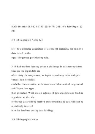 HAN 10-ch03-083-124-9780123814791 2011/6/1 3:16 Page 123
#41
3.8 Bibliographic Notes 123
(c) The automatic generation of a concept hierarchy for numeric
data based on the
equal-frequency partitioning rule.
3.14 Robust data loading poses a challenge in database systems
because the input data are
often dirty. In many cases, an input record may miss multiple
values; some records
could be contaminated, with some data values out of range or of
a different data type
than expected. Work out an automated data cleaning and loading
algorithm so that the
erroneous data will be marked and contaminated data will not be
mistakenly inserted
into the database during data loading.
3.8 Bibliographic Notes
 