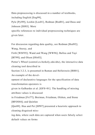 Data preprocessing is discussed in a number of textbooks,
including English [Eng99],
Pyle [Pyl99], Loshin [Los01], Redman [Red01], and Dasu and
Johnson [DJ03]. More
specific references to individual preprocessing techniques are
given later.
For discussion regarding data quality, see Redman [Red92];
Wang, Storey, and
Firth [WSF95]; Wand and Wang [WW96]; Ballou and Tayi
[BT99]; and Olson [Ols03].
Potter’s Wheel (control.cx.berkely.edu/abc), the interactive data
cleaning tool described in
Section 3.2.3, is presented in Raman and Hellerstein [RH01].
An example of the devel-
opment of declarative languages for the specification of data
transformation operators is
given in Galhardas et al. [GFS+01]. The handling of missing
attribute values is discussed
in Friedman [Fri77]; Breiman, Friedman, Olshen, and Stone
[BFOS84]; and Quinlan
[Qui89]. Hua and Pei [HP07] presented a heuristic approach to
cleaning disguised miss-
ing data, where such data are captured when users falsely select
default values on forms
 