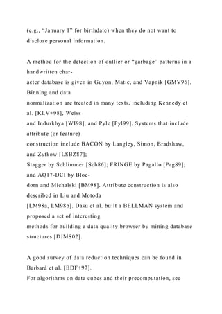 (e.g., “January 1” for birthdate) when they do not want to
disclose personal information.
A method for the detection of outlier or “garbage” patterns in a
handwritten char-
acter database is given in Guyon, Matic, and Vapnik [GMV96].
Binning and data
normalization are treated in many texts, including Kennedy et
al. [KLV+98], Weiss
and Indurkhya [WI98], and Pyle [Pyl99]. Systems that include
attribute (or feature)
construction include BACON by Langley, Simon, Bradshaw,
and Zytkow [LSBZ87];
Stagger by Schlimmer [Sch86]; FRINGE by Pagallo [Pag89];
and AQ17-DCI by Bloe-
dorn and Michalski [BM98]. Attribute construction is also
described in Liu and Motoda
[LM98a, LM98b]. Dasu et al. built a BELLMAN system and
proposed a set of interesting
methods for building a data quality browser by mining database
structures [DJMS02].
A good survey of data reduction techniques can be found in
Barbará et al. [BDF+97].
For algorithms on data cubes and their precomputation, see
 