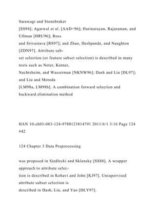 Sarawagi and Stonebraker
[SS94]; Agarwal et al. [AAD+96]; Harinarayan, Rajaraman, and
Ullman [HRU96]; Ross
and Srivastava [RS97]; and Zhao, Deshpande, and Naughton
[ZDN97]. Attribute sub-
set selection (or feature subset selection) is described in many
texts such as Neter, Kutner,
Nachtsheim, and Wasserman [NKNW96]; Dash and Liu [DL97];
and Liu and Motoda
[LM98a, LM98b]. A combination forward selection and
backward elimination method
HAN 10-ch03-083-124-9780123814791 2011/6/1 3:16 Page 124
#42
124 Chapter 3 Data Preprocessing
was proposed in Siedlecki and Sklansky [SS88]. A wrapper
approach to attribute selec-
tion is described in Kohavi and John [KJ97]. Unsupervised
attribute subset selection is
described in Dash, Liu, and Yao [DLY97].
 